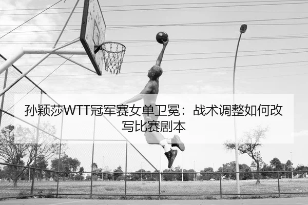 孙颖莎WTT冠军赛女单卫冕：战术调整如何改写比赛剧本